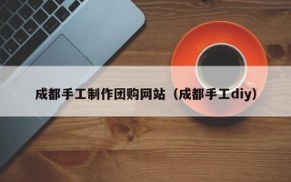 醴陵成都手工制作团购网站（成都手工diy）
