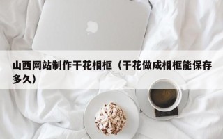 醴陵山西网站制作干花相框（干花做成相框能保存多久）